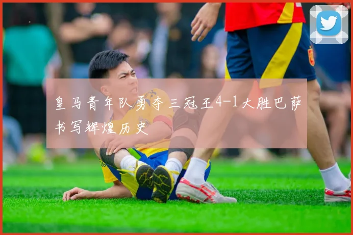 皇马青年队勇夺三冠王4-1大胜巴萨书写辉煌历史