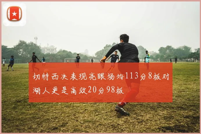 切特西决表现亮眼场均113分8板对湖人更是高效20分98板