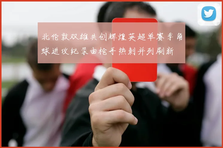 北伦敦双雄共创辉煌英超单赛季角球进攻纪录由枪手热刺并列刷新