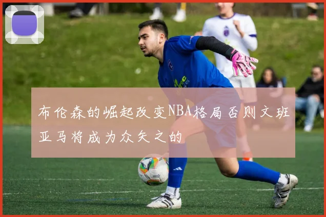 布伦森的崛起改变NBA格局否则文班亚马将成为众矢之的