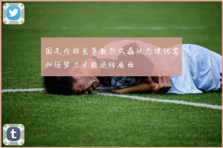 国足内部竞争激烈武磊状态堪忧需加倍努力才能逆转局面