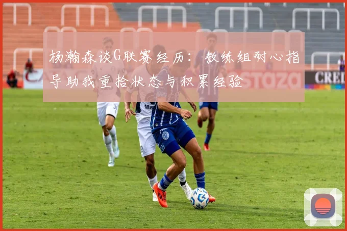杨瀚森谈G联赛经历：教练组耐心指导助我重拾状态与积累经验