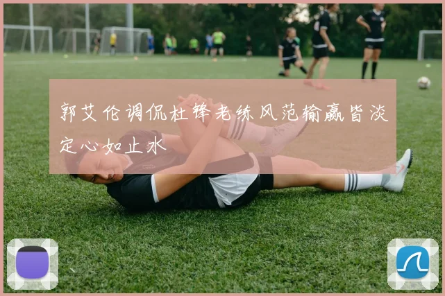郭艾伦调侃杜锋老练风范输赢皆淡定心如止水