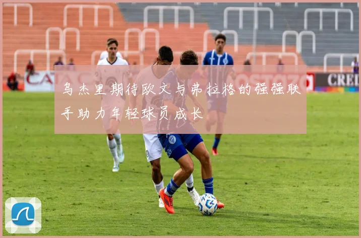 乌杰里期待欧文与弗拉格的强强联手助力年轻球员成长
