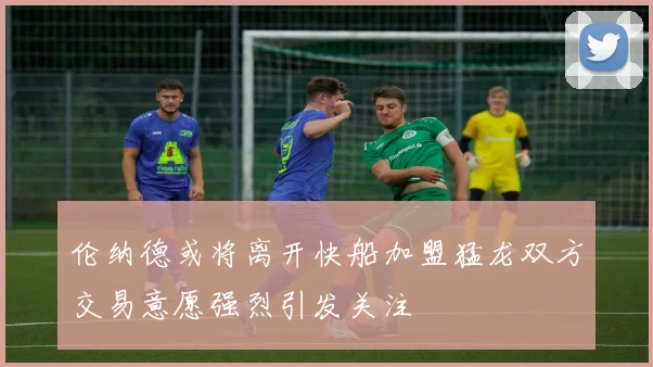 伦纳德或将离开快船加盟猛龙双方交易意愿强烈引发关注