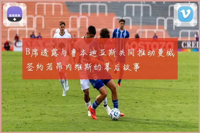 B席透露与鲁本迪亚斯共同推动曼城签约若昂内维斯的幕后故事