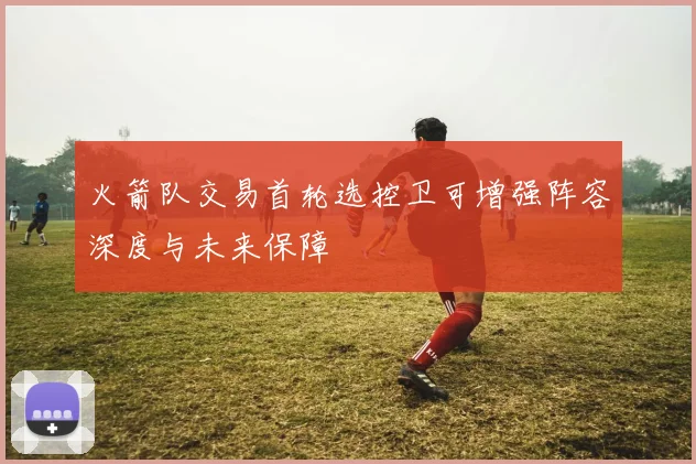 火箭队交易首轮选控卫可增强阵容深度与未来保障