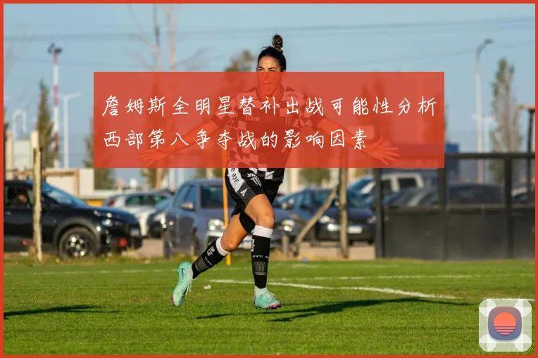 詹姆斯全明星替补出战可能性分析西部第八争夺战的影响因素