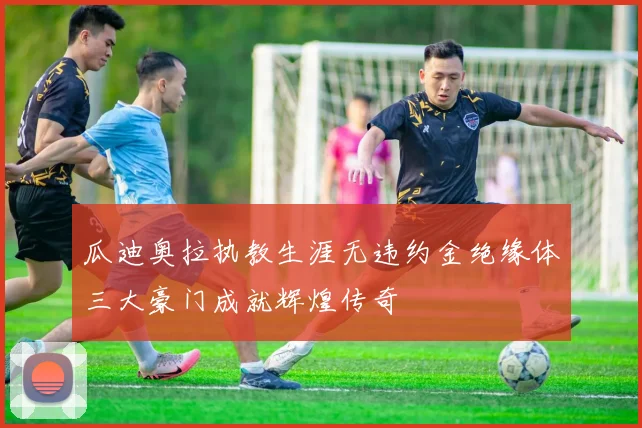 瓜迪奥拉执教生涯无违约金绝缘体三大豪门成就辉煌传奇