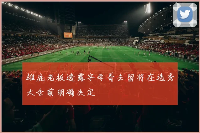 雄鹿老板透露字母哥去留将在选秀大会前明确决定