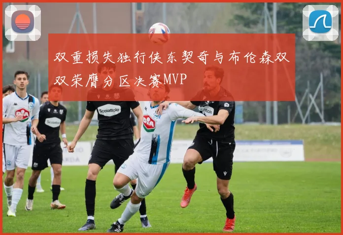 双重损失独行侠东契奇与布伦森双双荣膺分区决赛MVP