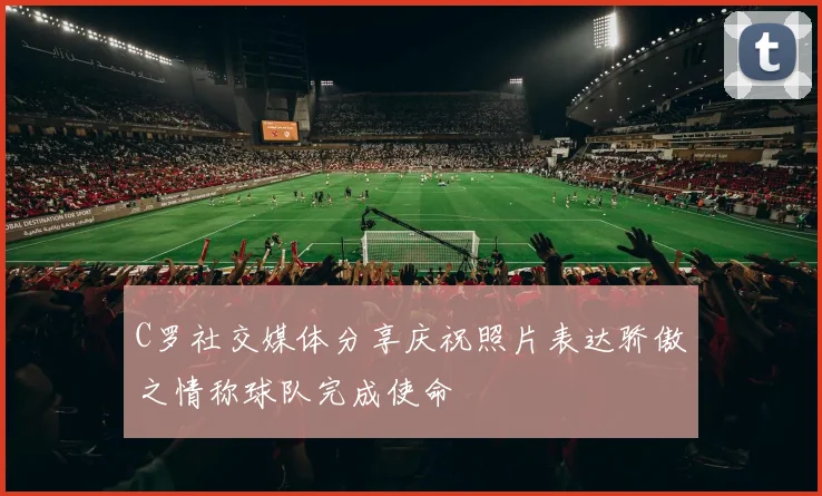 C罗社交媒体分享庆祝照片表达骄傲之情称球队完成使命