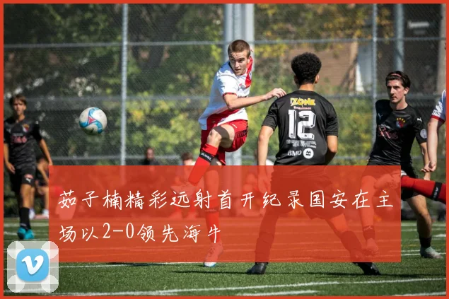 茹子楠精彩远射首开纪录国安在主场以2-0领先海牛