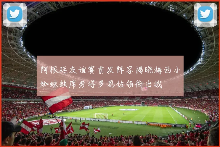 阿根廷友谊赛首发阵容揭晓梅西小蜘蛛缺席劳塔罗恩佐领衔出战