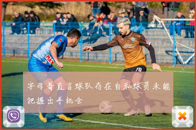 字母哥直言球队存在自私球员未能把握出手机会