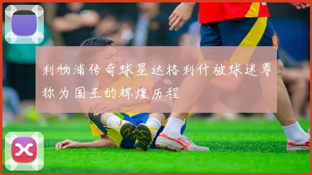 利物浦传奇球星达格利什被球迷尊称为国王的辉煌历程