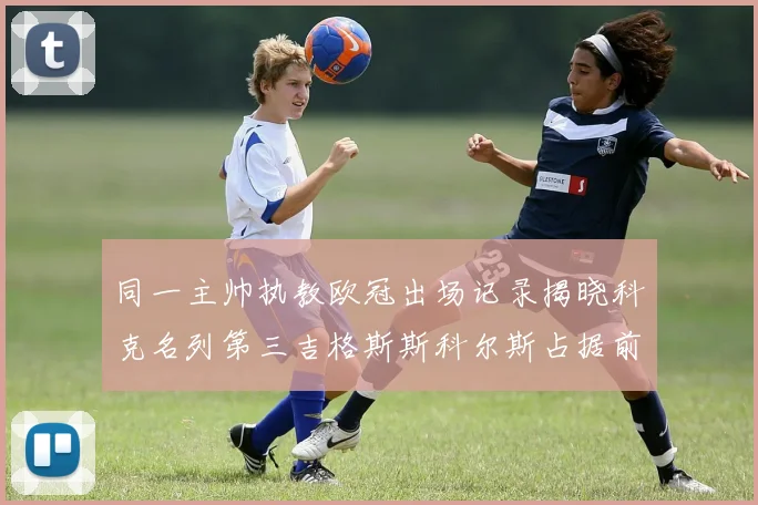 同一主帅执教欧冠出场记录揭晓科克名列第三吉格斯斯科尔斯占据前两位